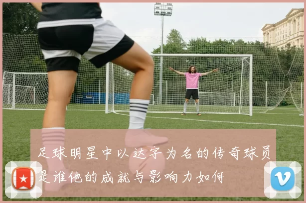 足球明星中以达字为名的传奇球员是谁他的成就与影响力如何