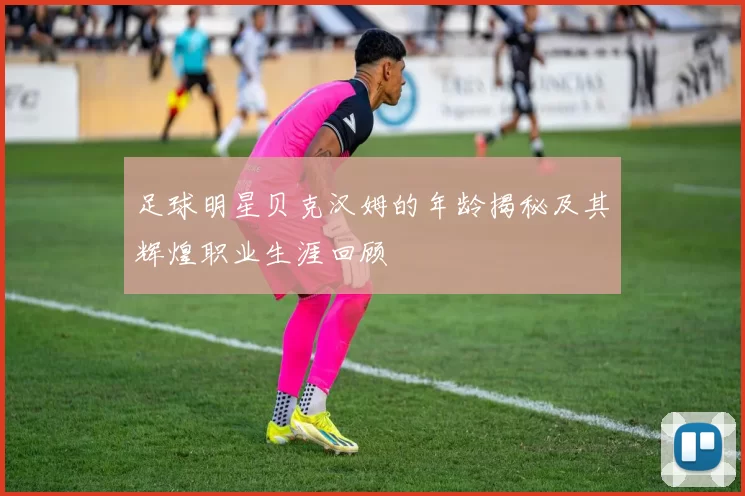 足球明星贝克汉姆的年龄揭秘及其辉煌职业生涯回顾