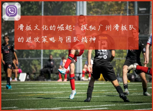 滑板文化的崛起：探秘广州滑板队的进攻策略与团队精神