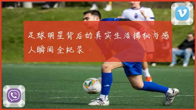 足球明星背后的真实生活揭秘与感人瞬间全纪录
