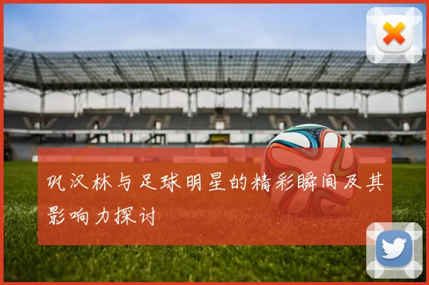 巩汉林与足球明星的精彩瞬间及其影响力探讨