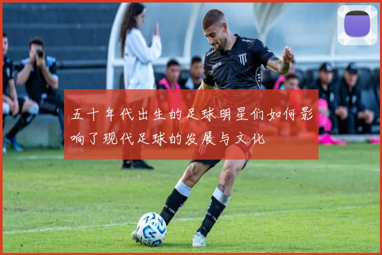 五十年代出生的足球明星们如何影响了现代足球的发展与文化