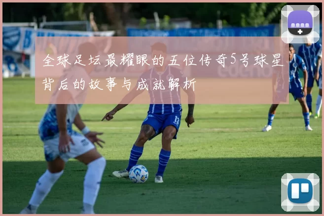 全球足坛最耀眼的五位传奇5号球星背后的故事与成就解析