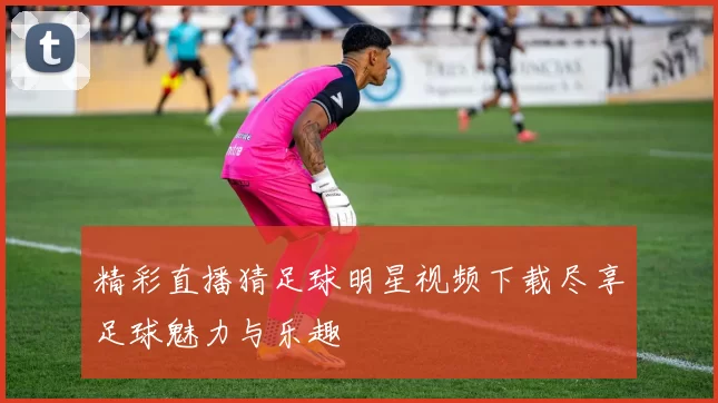 精彩直播猜足球明星视频下载尽享足球魅力与乐趣