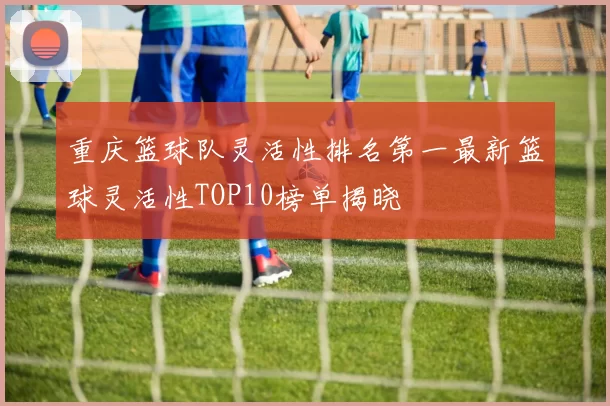 重庆篮球队灵活性排名第一最新篮球灵活性TOP10榜单揭晓