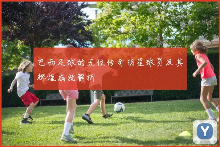 巴西足球的五位传奇明星球员及其辉煌成就解析