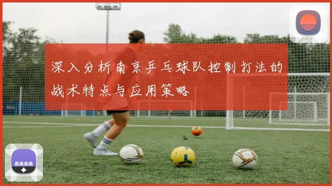 深入分析南京乒乓球队控制打法的战术特点与应用策略