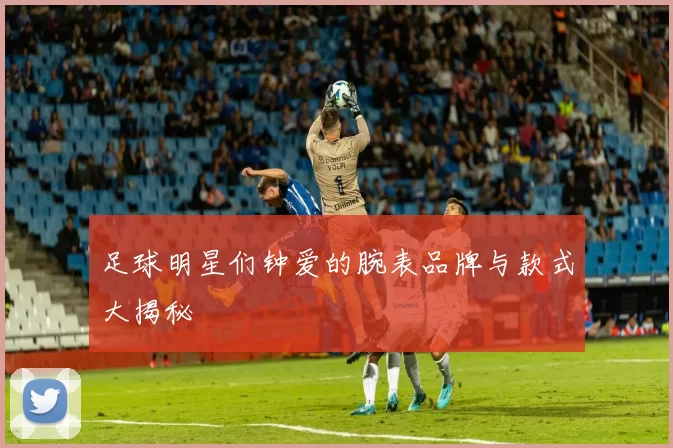 足球明星们钟爱的腕表品牌与款式大揭秘