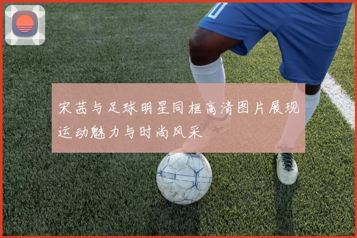 宋茜与足球明星同框高清图片展现运动魅力与时尚风采