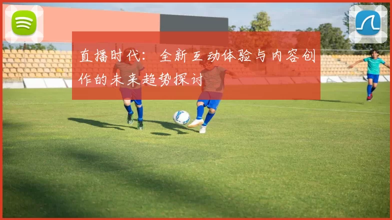 直播时代：全新互动体验与内容创作的未来趋势探讨