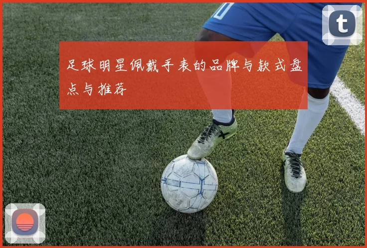 足球明星佩戴手表的品牌与款式盘点与推荐
