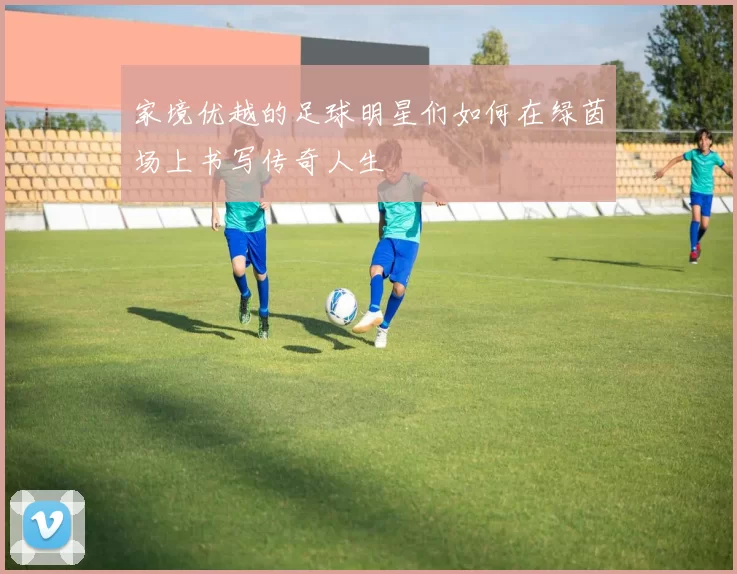 家境优越的足球明星们如何在绿茵场上书写传奇人生