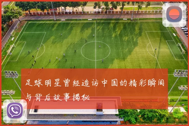 足球明星曾经造访中国的精彩瞬间与背后故事揭秘