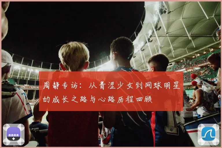 周静专访：从青涩少女到网球明星的成长之路与心路历程回顾