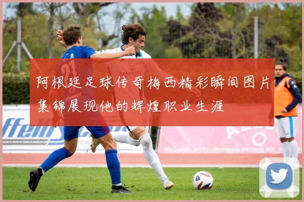 阿根廷足球传奇梅西精彩瞬间图片集锦展现他的辉煌职业生涯