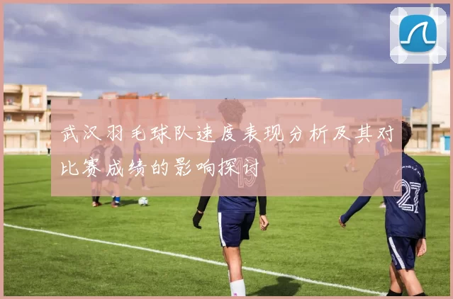武汉羽毛球队速度表现分析及其对比赛成绩的影响探讨