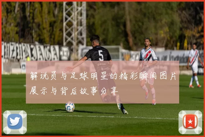 解说员与足球明星的精彩瞬间图片展示与背后故事分享