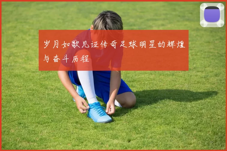 岁月如歌见证传奇足球明星的辉煌与奋斗历程