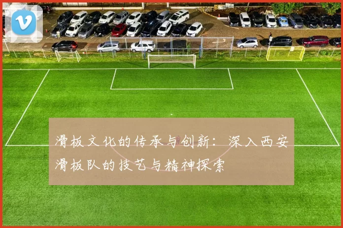 滑板文化的传承与创新：深入西安滑板队的技艺与精神探索