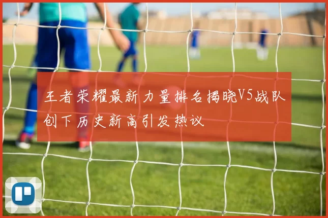王者荣耀最新力量排名揭晓V5战队创下历史新高引发热议