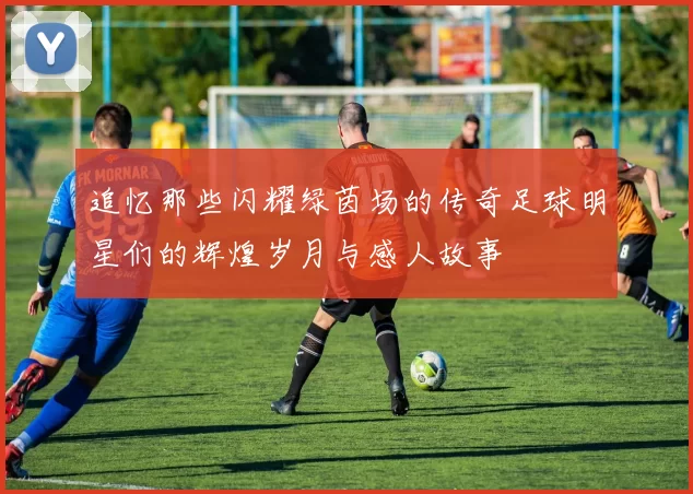 追忆那些闪耀绿茵场的传奇足球明星们的辉煌岁月与感人故事