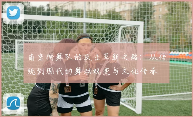 南京街舞队的反击革新之路：从传统到现代的舞动蜕变与文化传承