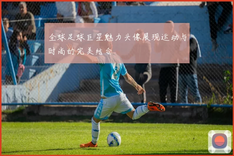 全球足球巨星魅力头像展现运动与时尚的完美结合