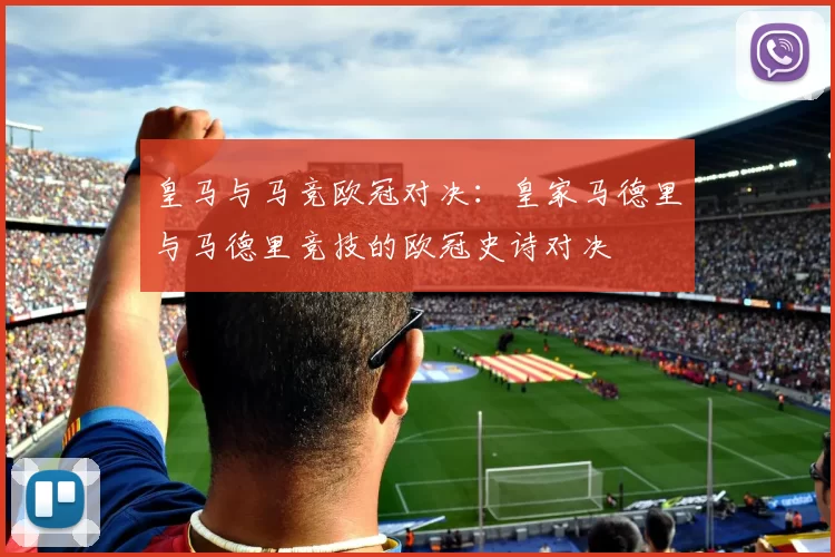皇马与马竞欧冠对决：皇家马德里与马德里竞技的欧冠史诗对决