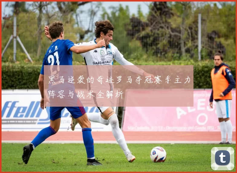 黑马逆袭的奇迹罗马夺冠赛季主力阵容与战术全解析