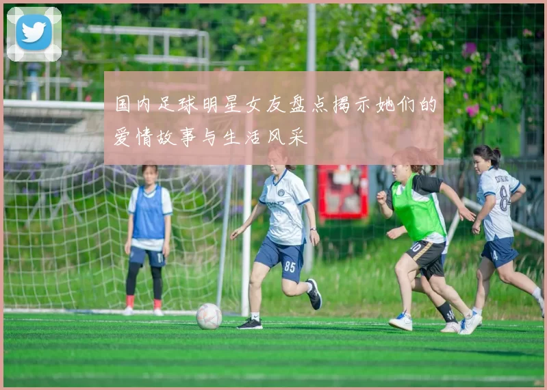 国内足球明星女友盘点揭示她们的爱情故事与生活风采
