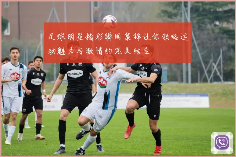 足球明星精彩瞬间集锦让你领略运动魅力与激情的完美结合