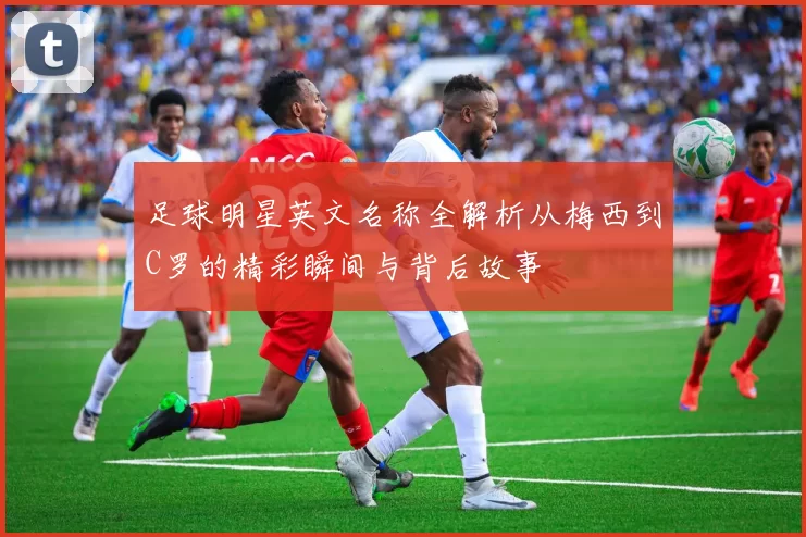 足球明星英文名称全解析从梅西到C罗的精彩瞬间与背后故事