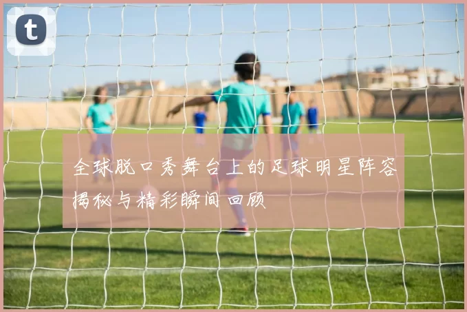 全球脱口秀舞台上的足球明星阵容揭秘与精彩瞬间回顾