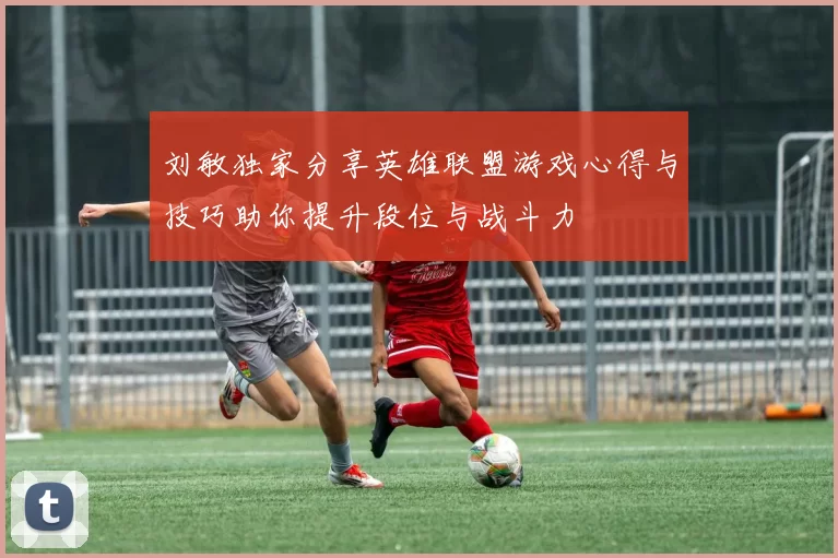刘敏独家分享英雄联盟游戏心得与技巧助你提升段位与战斗力