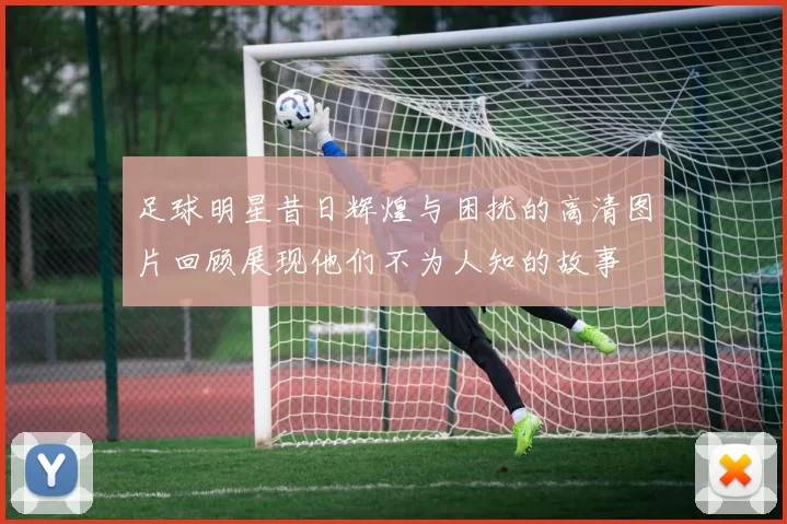 足球明星昔日辉煌与困扰的高清图片回顾展现他们不为人知的故事