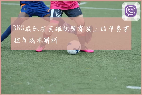 RNG战队在英雄联盟赛场上的节奏掌控与战术解析