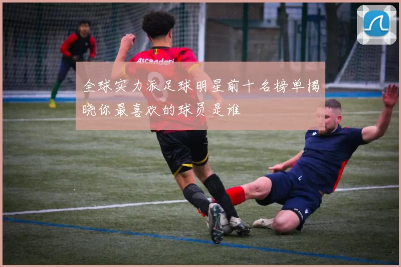 全球实力派足球明星前十名榜单揭晓你最喜欢的球员是谁
