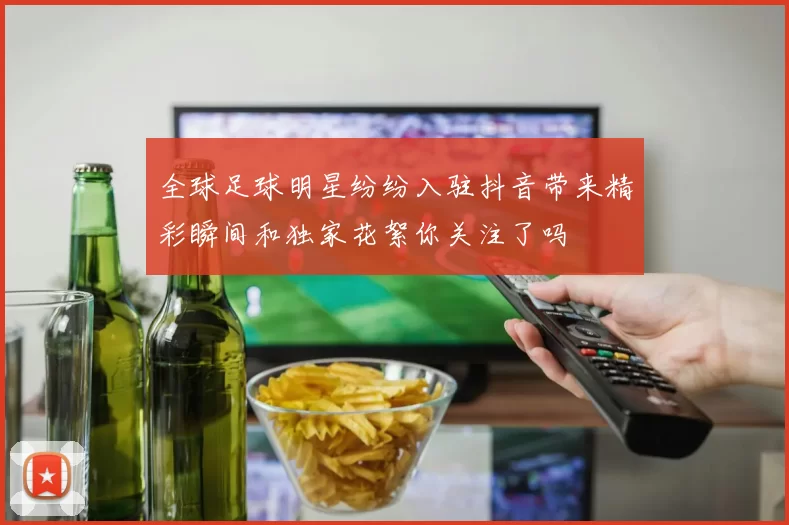 全球足球明星纷纷入驻抖音带来精彩瞬间和独家花絮你关注了吗