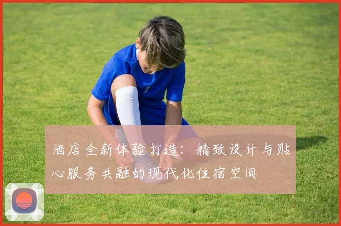 酒店全新体验打造：精致设计与贴心服务共融的现代化住宿空间