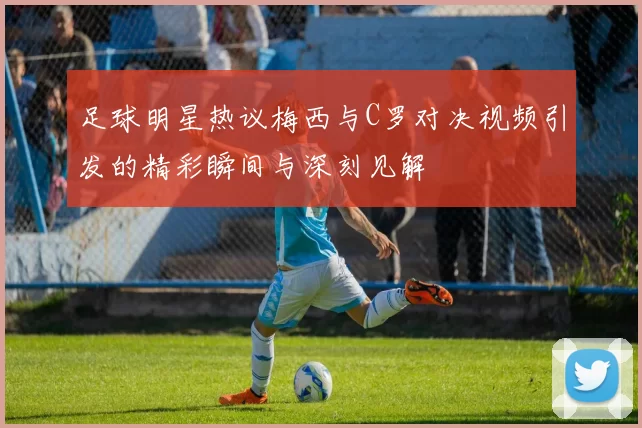 足球明星热议梅西与C罗对决视频引发的精彩瞬间与深刻见解