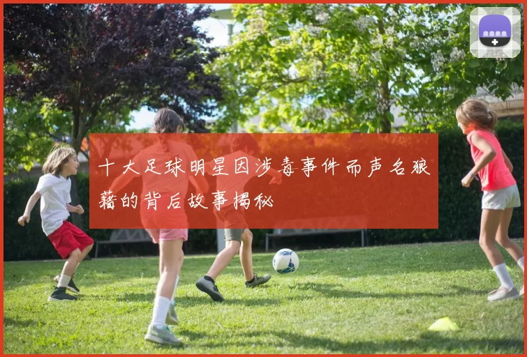 十大足球明星因涉毒事件而声名狼藉的背后故事揭秘