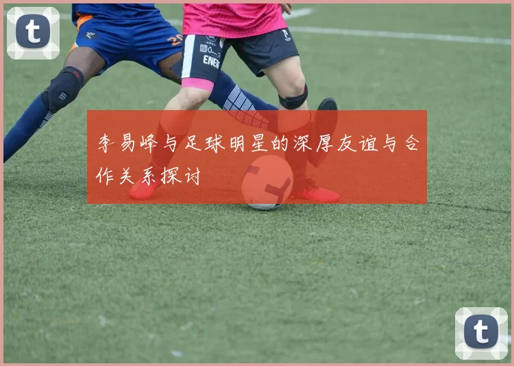 李易峰与足球明星的深厚友谊与合作关系探讨