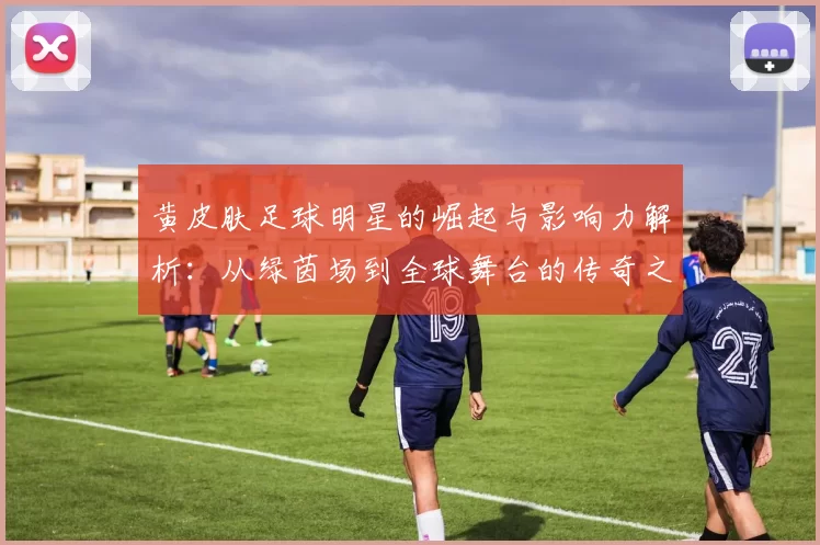 黄皮肤足球明星的崛起与影响力解析：从绿茵场到全球舞台的传奇之路